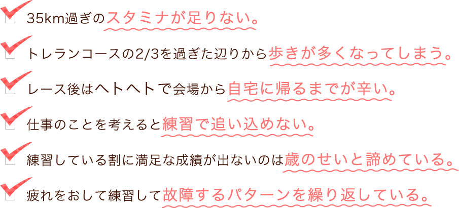 ・35km過ぎのスタミナが足りない。・トレランコースの2/3を過ぎたあたりから歩きが多くなってしまう。・レース後はヘトヘトで会場から自宅に帰るまでが辛い。・仕事のことを考えると練習で追い込めない。・練習している割に満足な成績がでないのは歳のせいと諦めている。・疲れをおして練習して故障するパターンを繰り返している。