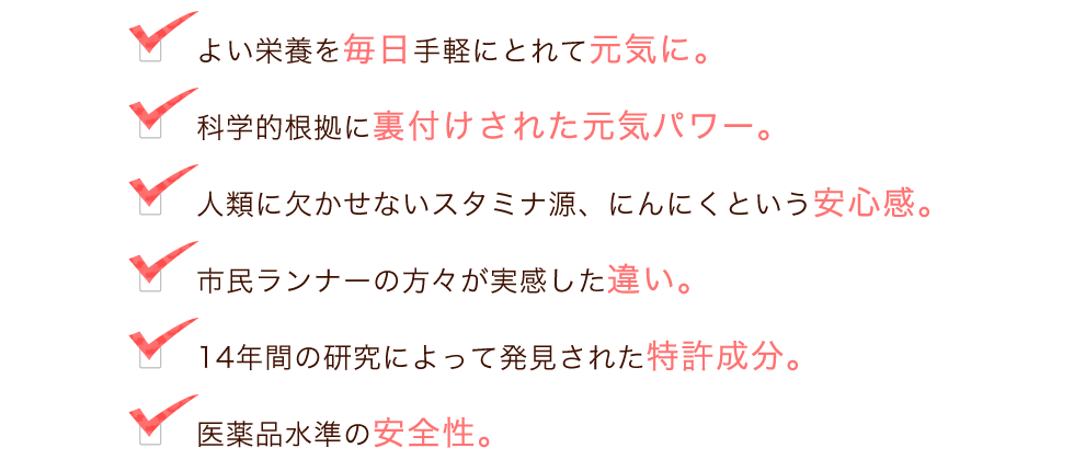 ・良い栄養を毎日手軽にとれて元気に。・科学的根拠に裏付けされた元気パワー。・人類に欠かせないスタミナ源、にんにくという安心感。・市民ランナーの方々が実感した違い。・14年間の研究によって発見された特許成分。・医薬品水準の安全性。